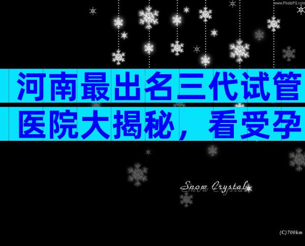 河南最出名三代试管医院大揭秘，看受孕率选对医院