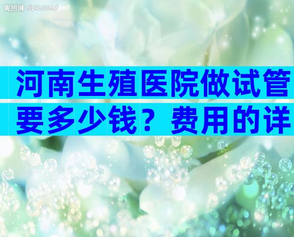 河南生殖医院做试管要多少钱？费用的详细清单。