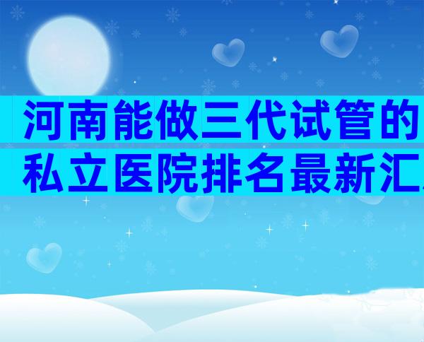 河南能做三代试管的私立医院排名最新汇总