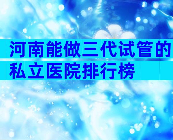 河南能做三代试管的私立医院排行榜