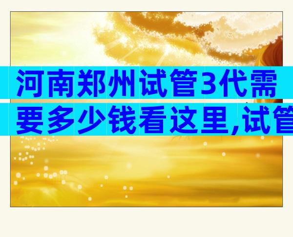 河南郑州试管3代需要多少钱看这里,试管婴儿后的感受如何