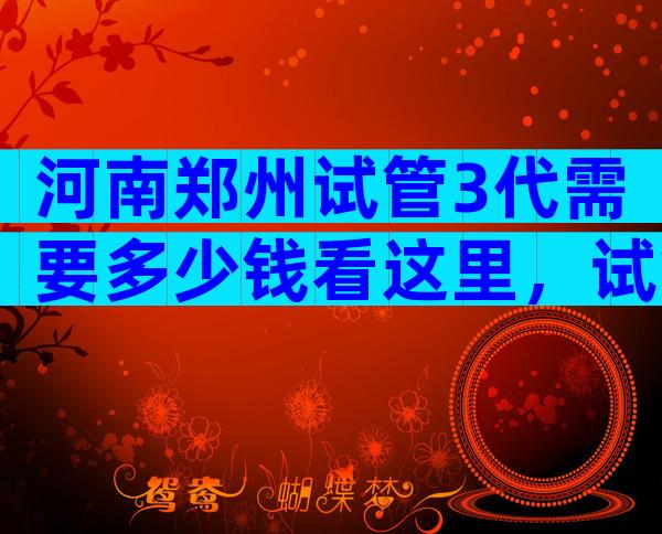 河南郑州试管3代需要多少钱看这里，试管婴儿后的感受如何