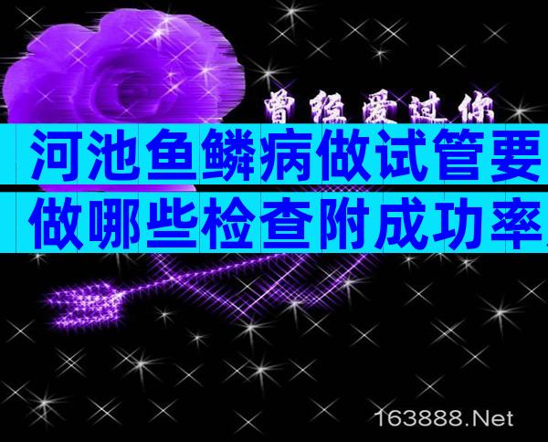 河池鱼鳞病做试管要做哪些检查附成功率及收费详情参考