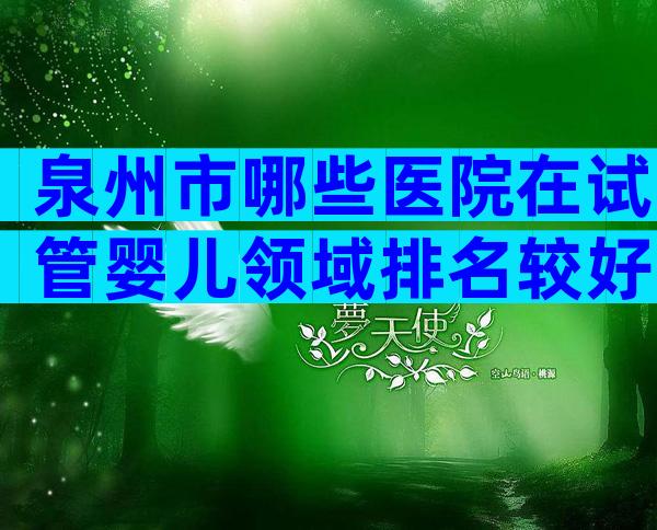 泉州市哪些医院在试管婴儿领域排名较好？泉州试管婴儿医院推荐！