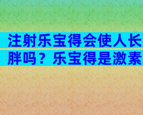 注射乐宝得会使人长胖吗？乐宝得是激素药吗？