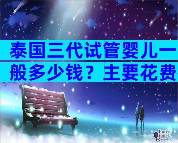 泰国三代试管婴儿一般多少钱？主要花费在哪