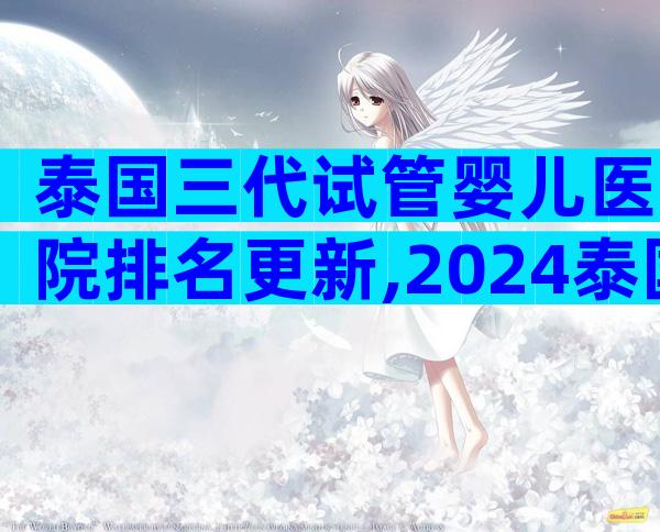 泰国三代试管婴儿医院排名更新,2024泰国试管成功率了解下
