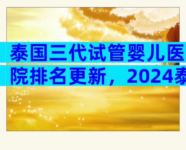 泰国三代试管婴儿医院排名更新，2024泰国试管成功率了解下