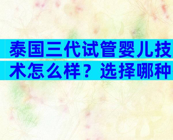 泰国三代试管婴儿技术怎么样？选择哪种技术比较容易成功？