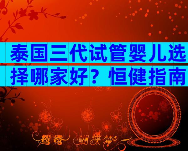 泰国三代试管婴儿选择哪家好？恒健指南助你选对医院