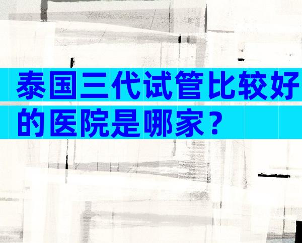泰国三代试管比较好的医院是哪家？