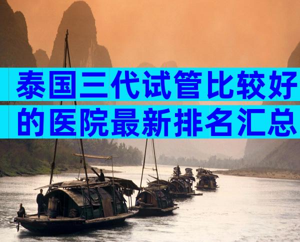 泰国三代试管比较好的医院最新排名汇总，做几次能成功？
