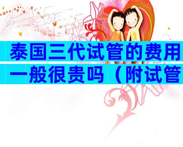 泰国三代试管的费用一般很贵吗（附试管婴儿费用明细）