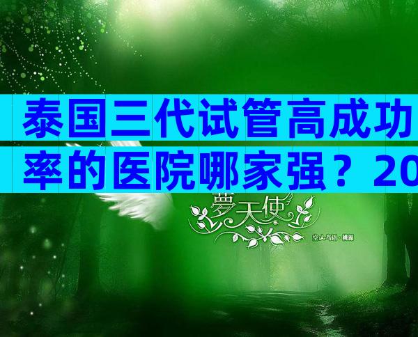 泰国三代试管高成功率的医院哪家强？2024试管机构成功率排名