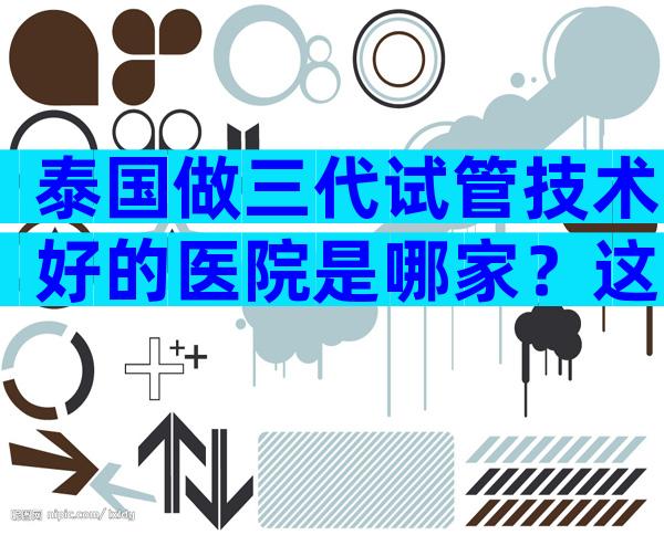 泰国做三代试管技术好的医院是哪家？这5家医院实至名归！