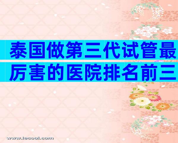 泰国做第三代试管最厉害的医院排名前三，如何来看待排名