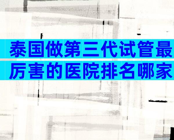 泰国做第三代试管最厉害的医院排名哪家好？有哪些先进技术