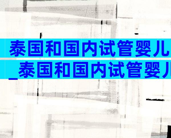 泰国和国内试管婴儿_泰国和国内试管婴儿的区别
