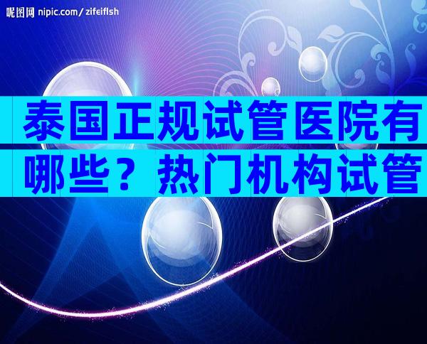 泰国正规试管医院有哪些？热门机构试管婴儿医院名单附上