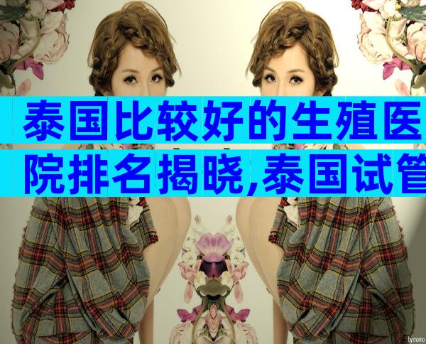 泰国比较好的生殖医院排名揭晓,泰国试管哪个医院值得选择
