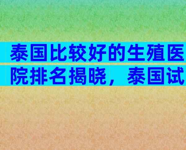 泰国比较好的生殖医院排名揭晓，泰国试管哪个医院值得选择