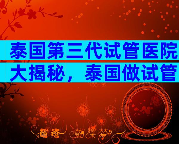 泰国第三代试管医院大揭秘，泰国做试管的好医院
