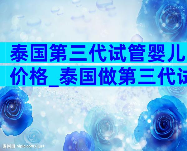 泰国第三代试管婴儿价格_泰国做第三代试管婴儿费用