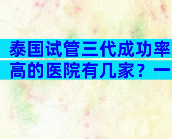 泰国试管三代成功率高的医院有几家？一次就能成功