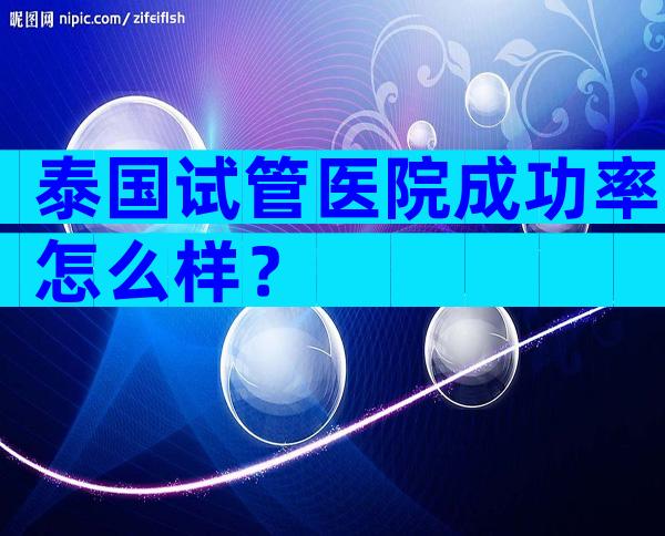 泰国试管医院成功率怎么样？