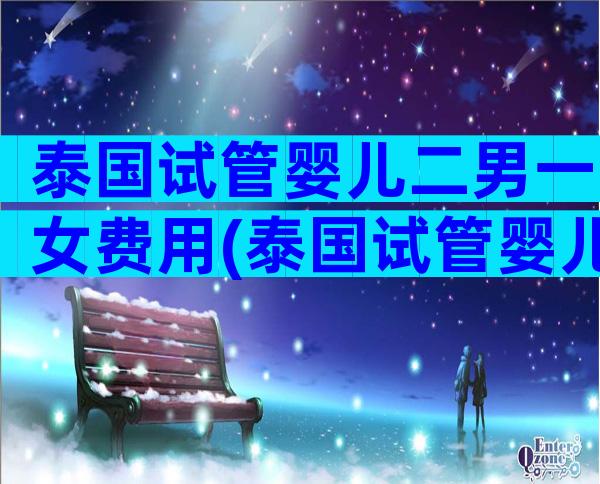 泰国试管婴儿二男一女费用(泰国试管婴儿二代)