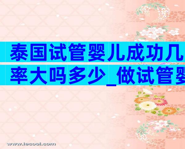 泰国试管婴儿成功几率大吗多少_做试管婴儿的成功几率是多少