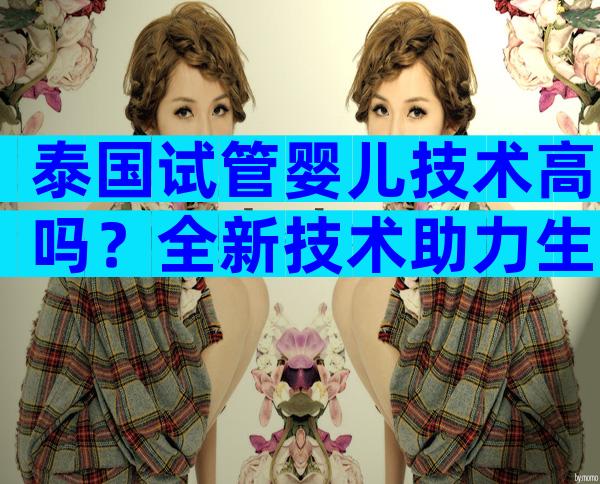 泰国试管婴儿技术高吗？全新技术助力生育难题！