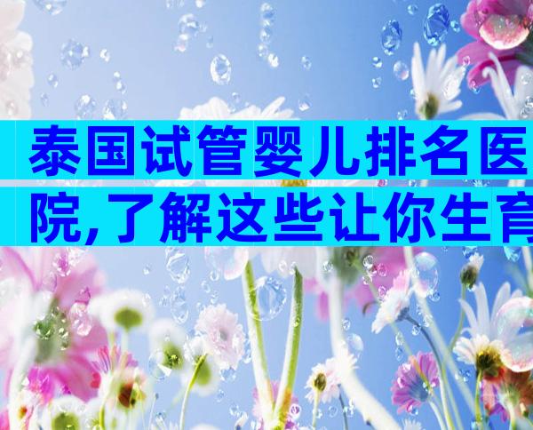 泰国试管婴儿排名医院,了解这些让你生育之路不再迷茫!