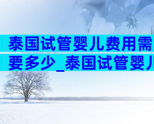泰国试管婴儿费用需要多少_泰国试管婴儿费用多少人民币