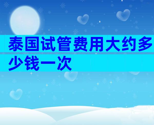 泰国试管费用大约多少钱一次