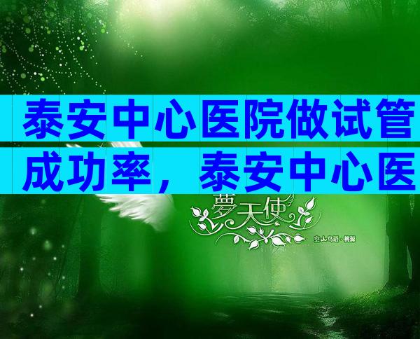 泰安中心医院做试管成功率，泰安中心医院做试管成功率高吗？