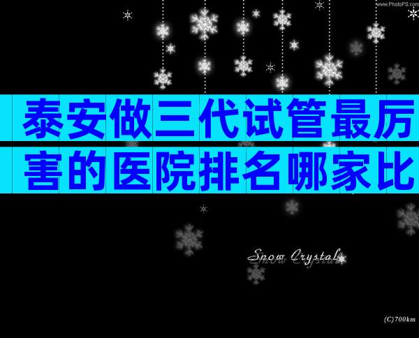 泰安做三代试管最厉害的医院排名哪家比较好？