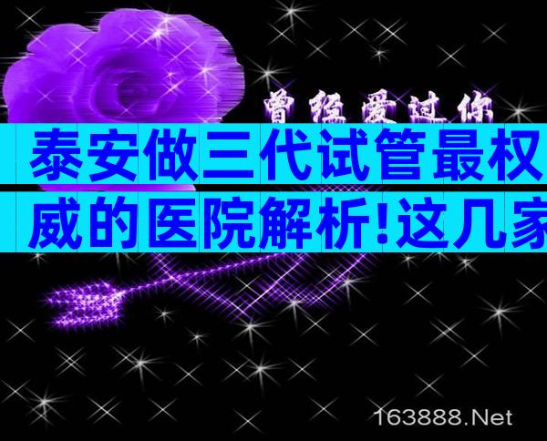 泰安做三代试管最权威的医院解析!这几家医院一定别错过