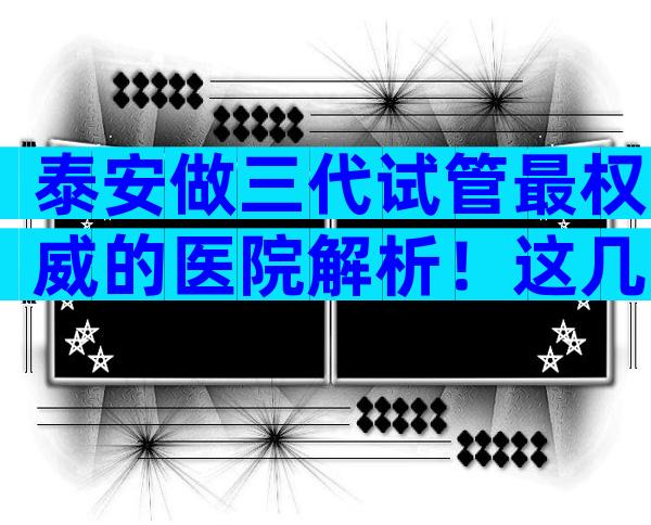 泰安做三代试管最权威的医院解析！这几家医院一定别错过