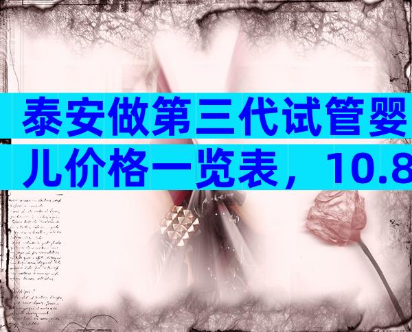 泰安做第三代试管婴儿价格一览表，10.8万够了吗