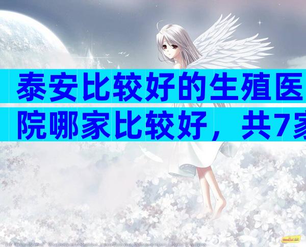 泰安比较好的生殖医院哪家比较好，共7家医院可以选择
