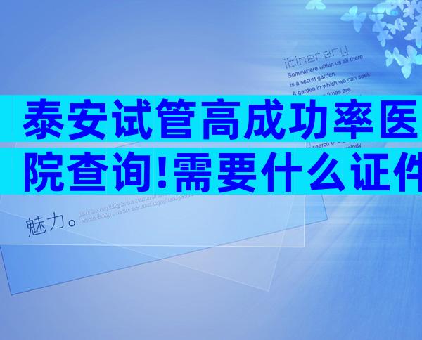 泰安试管高成功率医院查询!需要什么证件