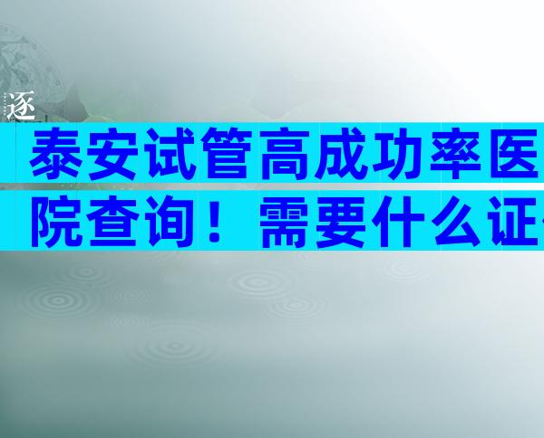 泰安试管高成功率医院查询！需要什么证件
