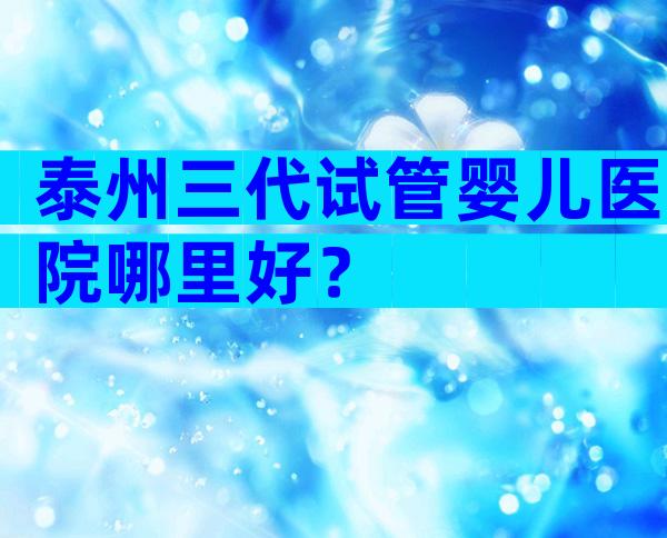 泰州三代试管婴儿医院哪里好？