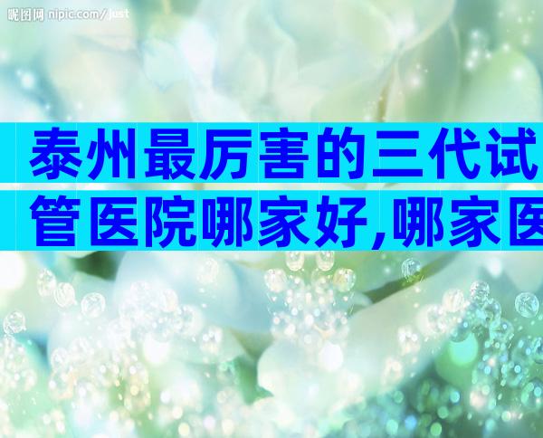 泰州最厉害的三代试管医院哪家好,哪家医院比较不错