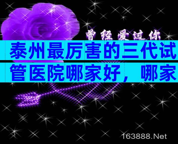 泰州最厉害的三代试管医院哪家好，哪家医院比较不错