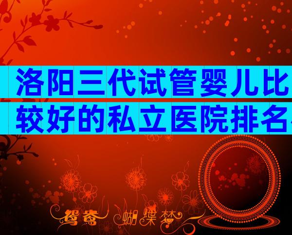 洛阳三代试管婴儿比较好的私立医院排名榜,医院排名看哪些