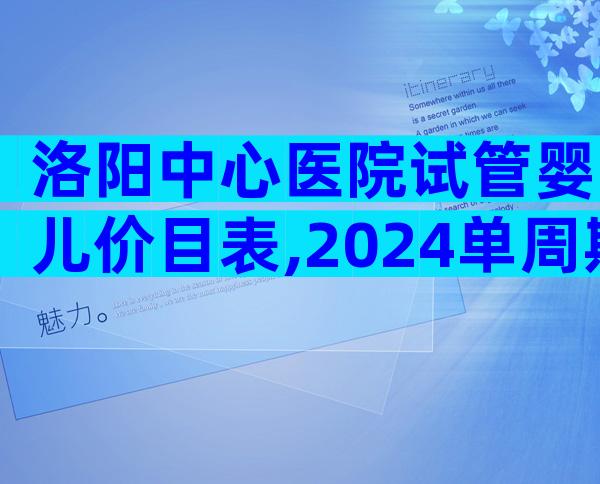 洛阳中心医院试管婴儿价目表,2024单周期试管婴儿费用参考