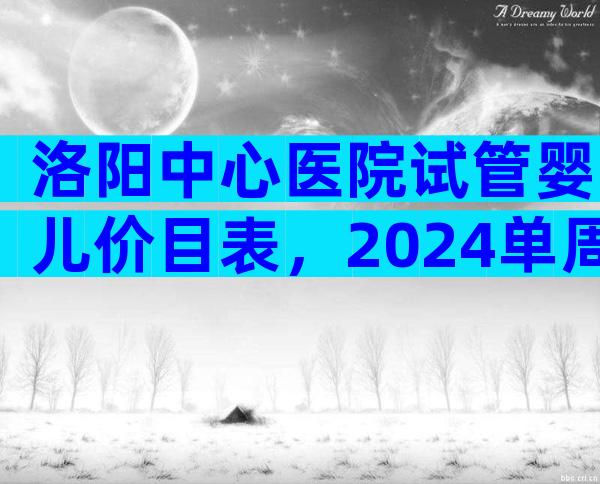 洛阳中心医院试管婴儿价目表，2024单周期试管婴儿费用参考