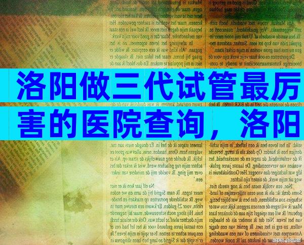 洛阳做三代试管最厉害的医院查询，洛阳试管医院在哪